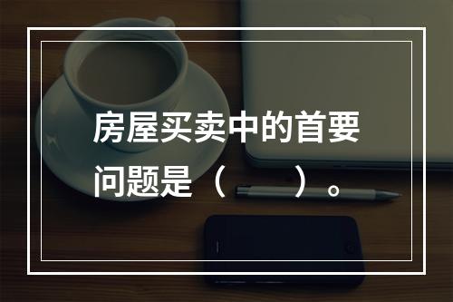 房屋买卖中的首要问题是（　　）。