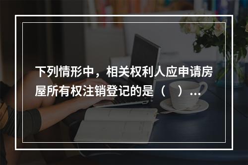 下列情形中，相关权利人应申请房屋所有权注销登记的是（　）。