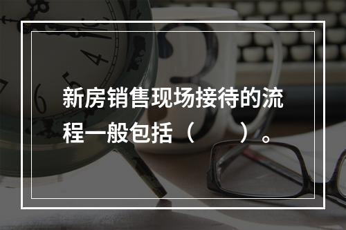 新房销售现场接待的流程一般包括（　　）。