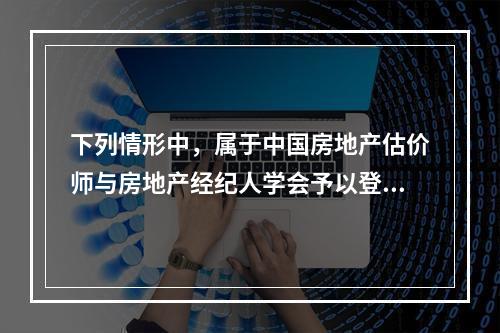 下列情形中，属于中国房地产估价师与房地产经纪人学会予以登记取