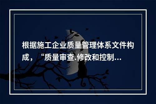 根据施工企业质量管理体系文件构成，“质量审查.修改和控制管理