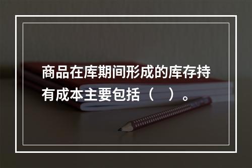 商品在库期间形成的库存持有成本主要包括（　）。