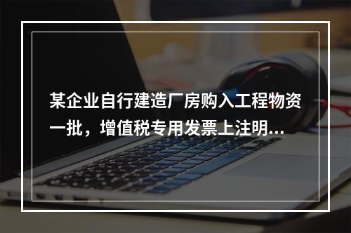 某企业自行建造厂房购入工程物资一批，增值税专用发票上注明的价