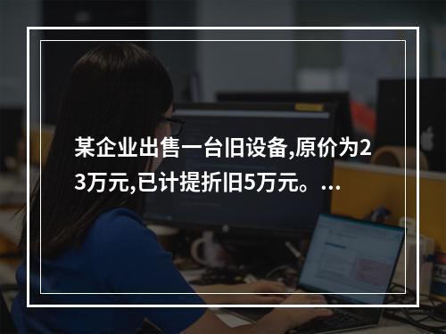 某企业出售一台旧设备,原价为23万元,已计提折旧5万元。出售