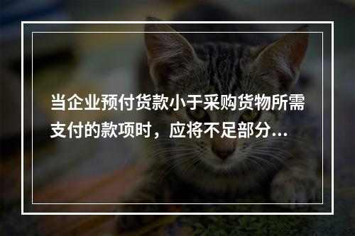 当企业预付货款小于采购货物所需支付的款项时，应将不足部分补付