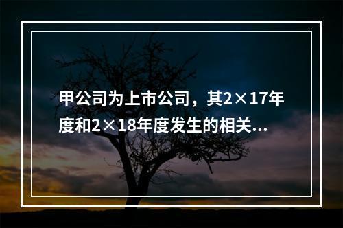 甲公司为上市公司，其2×17年度和2×18年度发生的相关交易