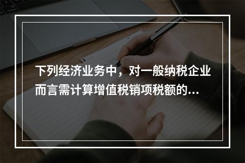 下列经济业务中，对一般纳税企业而言需计算增值税销项税额的有（