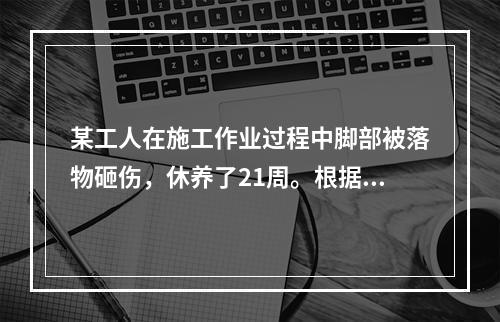 某工人在施工作业过程中脚部被落物砸伤，休养了21周。根据《企