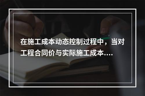 在施工成本动态控制过程中，当对工程合同价与实际施工成本.工程