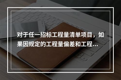 对于任一招标工程量清单项目，如果因规定的工程量偏差和工程变更