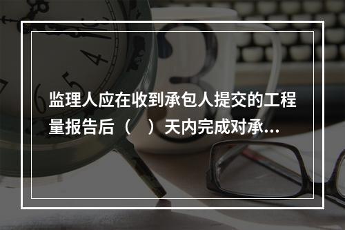 监理人应在收到承包人提交的工程量报告后（　）天内完成对承包人