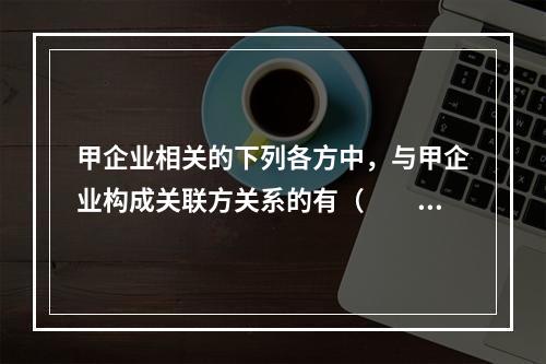 甲企业相关的下列各方中，与甲企业构成关联方关系的有（  ）。