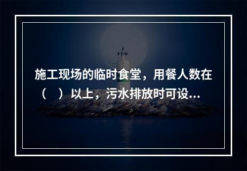 施工现场的临时食堂，用餐人数在（　）以上，污水排放时可设置简