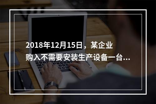 2018年12月15日，某企业购入不需要安装生产设备一台，原