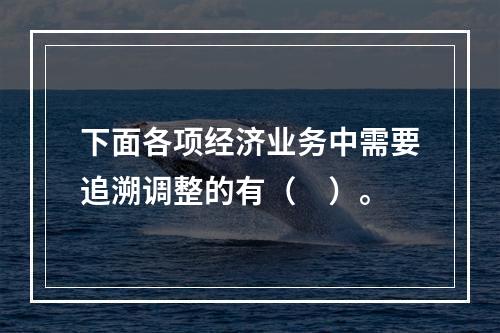 下面各项经济业务中需要追溯调整的有（ ）。