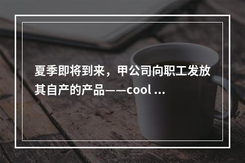 夏季即将到来，甲公司向职工发放其自产的产品——cool 牌空