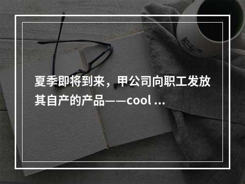 夏季即将到来，甲公司向职工发放其自产的产品——cool 牌空