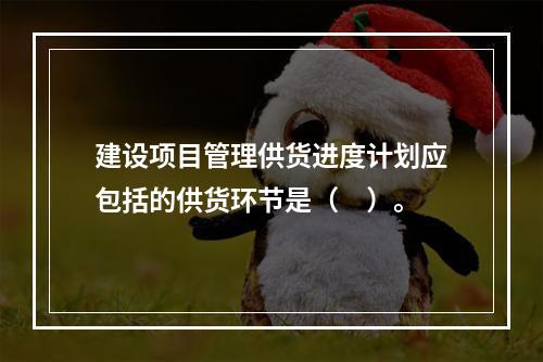 建设项目管理供货进度计划应包括的供货环节是（　）。