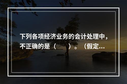 下列各项经济业务的会计处理中，不正确的是（　　）。（假定不考