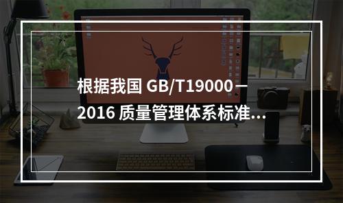 根据我国 GB/T19000－2016 质量管理体系标准，质