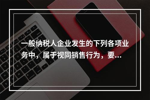 一般纳税人企业发生的下列各项业务中，属于视同销售行为，要计算