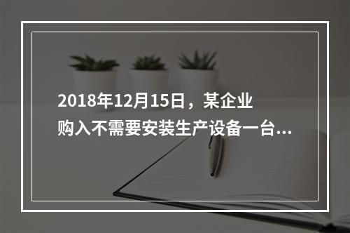 2018年12月15日，某企业购入不需要安装生产设备一台，原