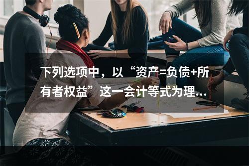 下列选项中，以“资产=负债+所有者权益”这一会计等式为理论依