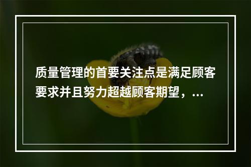 质量管理的首要关注点是满足顾客要求并且努力超越顾客期望，这体