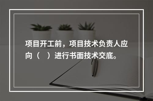 项目开工前，项目技术负责人应向（　）进行书面技术交底。