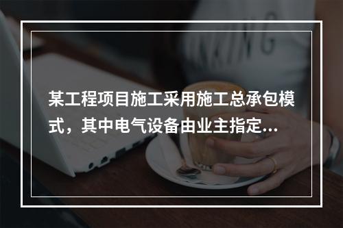 某工程项目施工采用施工总承包模式，其中电气设备由业主指定的分