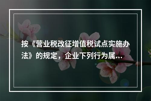 按《营业税改征增值税试点实施办法》的规定，企业下列行为属于增