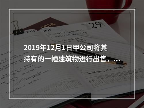 2019年12月1日甲公司将其持有的一幢建筑物进行出售，该建