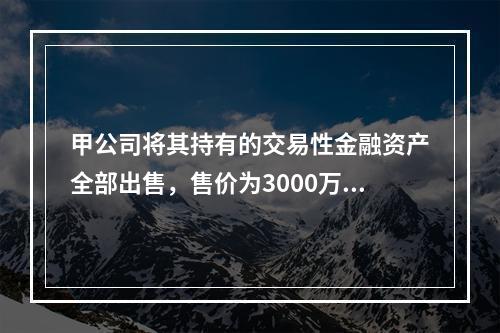 甲公司将其持有的交易性金融资产全部出售，售价为3000万元；