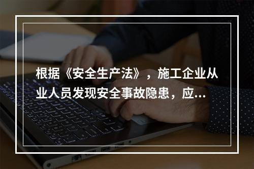 根据《安全生产法》，施工企业从业人员发现安全事故隐患，应当及