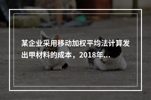 某企业采用移动加权平均法计算发出甲材料的成本，2018年4月