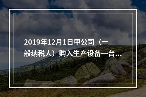 2019年12月1日甲公司（一般纳税人）购入生产设备一台，支