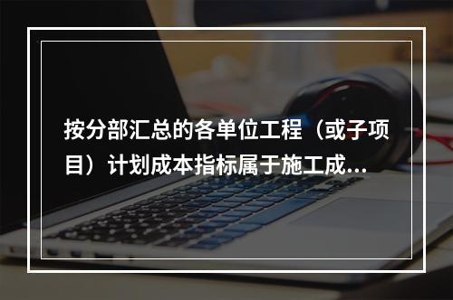 按分部汇总的各单位工程（或子项目）计划成本指标属于施工成本计