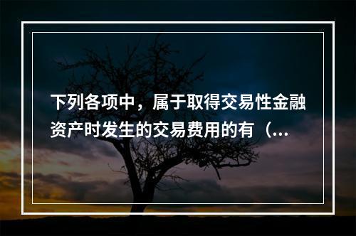 下列各项中，属于取得交易性金融资产时发生的交易费用的有（　）