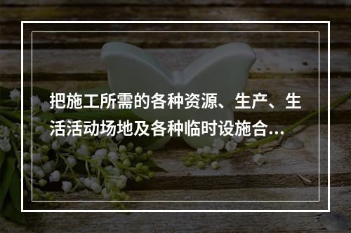 把施工所需的各种资源、生产、生活活动场地及各种临时设施合理地