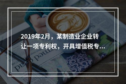 2019年2月，某制造业企业转让一项专利权，开具增值税专用发