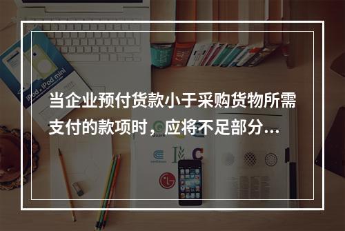 当企业预付货款小于采购货物所需支付的款项时，应将不足部分补付