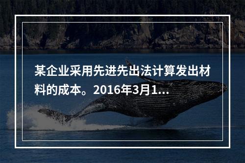 某企业采用先进先出法计算发出材料的成本。2016年3月1日结