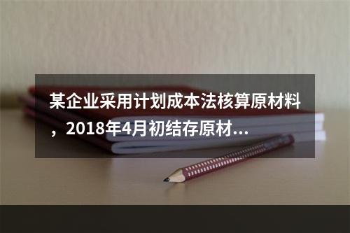 某企业采用计划成本法核算原材料，2018年4月初结存原材料计