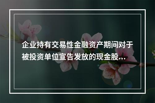 企业持有交易性金融资产期间对于被投资单位宣告发放的现金股利，