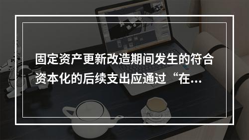 固定资产更新改造期间发生的符合资本化的后续支出应通过“在建工