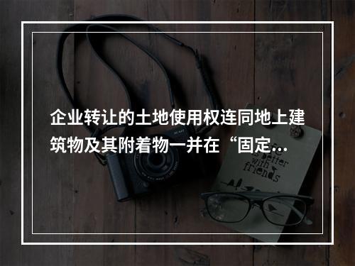 企业转让的土地使用权连同地上建筑物及其附着物一并在“固定资产