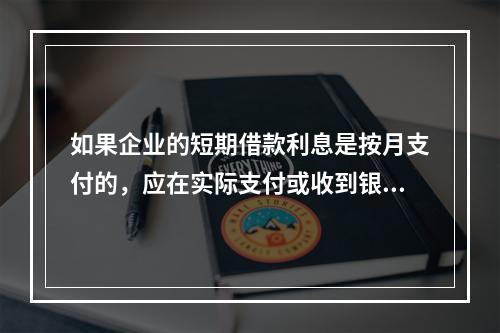 如果企业的短期借款利息是按月支付的，应在实际支付或收到银行的