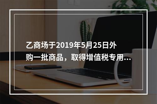 乙商场于2019年5月25日外购一批商品，取得增值税专用发票