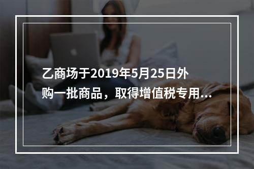 乙商场于2019年5月25日外购一批商品，取得增值税专用发票