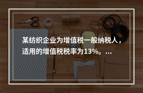 某纺织企业为增值税一般纳税人，适用的增值税税率为13%。该企